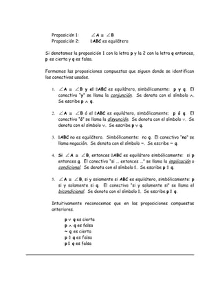 Proposición 1: ∠ A ≅ ∠ B
Proposición 2: ABC es equilátero
Si denotamos la proposición 1 con la letra p y la 2 con la letra q entonces,
p es cierta y q es falsa.
Formemos las proposiciones compuestas que siguen donde se identifican
los conectivos usados.
1. ∠ A ≅ ∠ B y el ABC es equilátero, simbólicamente: p y q. El
conectivo “y” se llama la conjunción. Se denota con el símbolo ∧.
Se escribe p ∧ q.
2. ∠ A ≅ ∠ B ó el ABC es equilátero, simbólicamente: p ó q. El
conectivo “ó” se llama la disyunción. Se denota con el símbolo ∨. Se
denota con el símbolo ∨. Se escribe p ∨ q.
3. ABC no es equilátero. Simbólicamente: no q. El conectivo “no” se
llama negación. Se denota con el símbolo ~. Se escribe ~ q.
4. Si ∠ A ≅ ∠ B, entonces ABC es equilátero simbólicamente: si p
entonces q. El conectivo “si ... entonces ...” se llama la implicación o
condicional. Se denota con el símbolo . Se escribe p  q.
5. ∠ A ≅ ∠ B, si y solamente si ABC es equilátero, simbólicamente: p
si y solamente si q. El conectivo “si y solamente si” se llama el
bicondicional. Se denota con el símbolo . Se escribe p  q.
Intuitivamente reconocemos que en las proposiciones compuestas
anteriores.
p ∨ q es cierta
p ∧ q es falsa
~ q es cierta
p  q es falsa
p  q es falsa
 