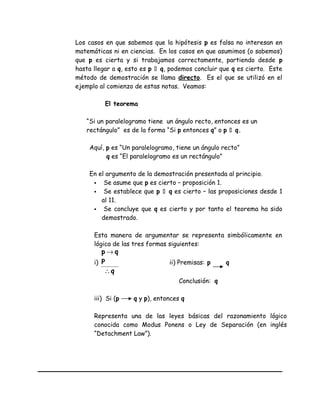 Los casos en que sabemos que la hipótesis p es falsa no interesan en
matemáticas ni en ciencias. En los casos en que asumimos (o sabemos)
que p es cierta y si trabajamos correctamente, partiendo desde p
hasta llegar a q, esto es p  q, podemos concluir que q es cierto. Este
método de demostración se llama directo. Es el que se utilizó en el
ejemplo al comienzo de estas notas. Veamos:
El teorema
“Si un paralelogramo tiene un ángulo recto, entonces es un
rectángulo” es de la forma “Si p entonces q” o p  q.
Aquí, p es “Un paralelogramo, tiene un ángulo recto”
q es “El paralelogramo es un rectángulo”
En el argumento de la demostración presentada al principio.
 Se asume que p es cierto – proposición 1.
 Se establece que p  q es cierto – las proposiciones desde 1
al 11.
 Se concluye que q es cierto y por tanto el teorema ha sido
demostrado.
Esta manera de argumentar se representa simbólicamente en
lógica de las tres formas siguientes:
i)
q
P
qp
∴
→
ii) Premisas: p q
Conclusión: q
iii) Si (p q y p), entonces q
Representa una de las leyes básicas del razonamiento lógico
conocida como Modus Ponens o Ley de Separación (en inglés
“Detachment Law”).
 