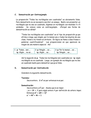 C. Demostración por Contraejemplo
La proposición “Todos los rectángulos son cuadrados” es obviamente falsa.
Para demostrarlo no es necesario escribir un ensayo. Basta con presentar un
rectángulo que no sea un cuadrado, digamos un rectángulo con medidas 3 x 5
unidades. Se conoce como un contraejemplo. ¿Porqué esa forma de
demostración es válida?
“Todos los rectángulos son cuadrados” es el tipo de proposición p que
afirma o niega, que ningún, por lo menos uno o todos los objetos de una
clase, tienen o no tienen un atributo. En lógica se llama a esas frases o
palabras cuantificadores”. Las proposiciones en que aparecen se
niegan de una manera especial. Así:
1. p: Todos... son ...
~p: Algún ... no es ...
2. p: Ningún ... es ...
~p: Algún ... es ...
3. p: Por lo menos ... es ...
~p: Ningún ... es ...
Así la negación de p: Todos los rectángulos son cuadrados es: ~p: algún
rectángulo no es cuadrado. Luego, un ejemplo de rectángulo que no sea
un cuadrado basta para demostrar que p es falso.
D. Demostración por Contradicción
Considere la siguiente demostración.
Teorema:
Sea n entero. Si n2
es par entonces n es par.
Demostración:
Sea n entero y n2
par. Asuma que n es impar.
∴n = 2t + 1 para algún entero t por definición de entero impar.
Entonces n2
= (2t + 1)2
n 2
= 4t2
+ 4t + 1
 