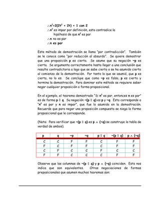 ∴n2
=2(2t2
+ 2t) + 1 con 2
∴n2
es impar por definición, esto contradice la
hipótesis de que n2
es par
∴n no es par
∴n es par
Este método de demostración se llama “por contradicción”. También
se le conoce como “por reducción al absurdo”. Se quiere demostrar
que una proposición p es cierta. Se asume que su negación ~p es
cierta. Se argumenta correctamente hasta llegar a una conclusión que
resulte contradictoria a lago que se sabe cierto o se ha asumido cierto
al comienzo de la demostración. Por tanto lo que se asumió, que p es
cierto, no lo es. Se concluye que como ~p es falso, p es cierto y
termina la demostración. Para dominar este método se requiere saber
negar cualquier proposición o forma proposicional.
En el ejemplo, el teorema demostrado “Si n2
es par, entonces n es par”
es de forma p  q. Su negación ~(p  q) es p y ~q. Esto corresponde a
“n2
es par y n es impar”, que fue lo asumido en la demostración.
Recuerde que para negar una proposición compuesta se niega la forma
proposicional que le corresponde.
(Nota: Para verificar que ~(p  q) es p ∧ (~q) se construye la tabla de
verdad de ambos).
p q ~p ~q p  q ~(p  q) p ∧ (~q)
C C F F C F F
F C F F C F F
C F C C F C C
F F C C C F F
Observe que las columnas de ~(p  q) y p ∧ (~q) coinciden. Esto nos
indica que son equivalentes. Otras negociaciones de formas
preposicionales que asumen muchos teoremas son:
 