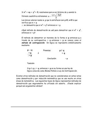 Si x2
+ xy + y2
= 0, resolvemos para x en término de y usando la
fórmula cuadrática obtenemos
2
3y2y
x
−±−
=
Los únicos valores reales x, y que la satisfacen son y=0, x=0 lo que
verifica que x = y.
∴ se demuestra que si x3
= y3
entonces x = y.
¿Qué método de demostración se usó para demostrar que si x3
= y3
,
entonces x = y?
El método de demostrar un teorema de la forma si p entonces q a
través de su contrapositivo ~ q entonces ~ p se conoce como el
método de contraposición. En lógica se representa simbólicamente
mediante:
p~
q~
qp
∴
→
ó
También:
Si p  q y ~ q, entonces ~ p en su forma es una ley de
lógica conocida como Modus Pollens o Ley de Contraposición.
Existen otros métodos de demostración que no consideramos en estas notas
como demostración y por inducción matemática que se usa mucho en otras
áreas de matemática. Las siguientes leyes de lógica representan métodos de
demostración que seguramente ha utilizado sin saberlo. ¿Puede explicar
porqué son argumentos válidos?
Premisa: p  q
~ q
Conclusión: ~ p
 