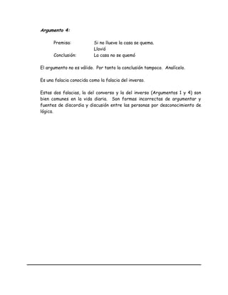 Argumento 4:
Premisa: Si no llueve la casa se quema.
Llovió
Conclusión: La casa no se quemó
El argumento no es válido. Por tanto la conclusión tampoco. Analícelo.
Es una falacia conocida como la falacia del inverso.
Estas dos falacias, la del converso y la del inverso (Argumentos 1 y 4) son
bien comunes en la vida diaria. Son formas incorrectas de argumentar y
fuentes de discordia y discusión entre las personas por desconocimiento de
lógica.
 