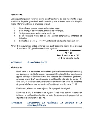 RESPUESTAS
Las respuestas pueden variar en alguna que otra palabra. Lo más importante es que
la sintaxis, la parte gramatical, esté correcta, y que el nuevo enunciado tenga la
misma interpretación que el enunciado original.
1. Si un número termina en dos, entonces es impar.
2. Si un triángulo es equilátero, entonces es equiángulo.
3. Si sigues mis pasos, entonces te harás rico.
4. Si un triángulo tiene dos de sus ángulos congruentes, entonces es
isósceles.
5. Si B está en el AC y BCAB ≅ , entonces B es el punto medio del AC .
Nota: Deben cumplirse ambos criterios para que B sea punto medio. Si no dice que
B está en el AC , podría darse el caso siguiente:
ACTIVIDAD EL MAESTRO JUSTO
RESPUESTAS
En el caso 2, el estudiante puede sentir que ha sido tratado injustamente y
que su maestro no dijo la verdad. La proposición original indica que si ocurre
(p) que obtengas la calificación más alta en todos los exámenes de geometría,
entonces ocurrirá (q) que obtendrás la calificación más alta del curso. En
este caso, el estudiante obtuvo la calificación más alta en todos los exámenes
de geometría (p) pero no obtuvo la calificación más alta del curso ( q¬ ).
En el caso 1, el maestro no es injusto. Es la proposición original.
En el caso 3 y 4, el maestro no es injusto. Como no se obtiene la condición
(obtener la calificación más alta en todos los exámenes de geometría), no
importa si la conclusión se da o no.
ACTIVIDAD EXPLORANDO LA RECÍPROCA, LA INVERSA Y LA
CONTRARECÍPROCA
A B B C
AB = BC
Pero B no está en el AC
∴ B no es punto medio
 
