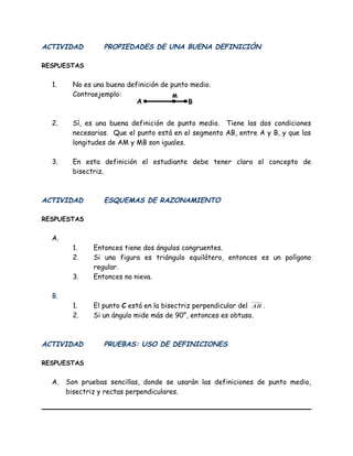 ACTIVIDAD PROPIEDADES DE UNA BUENA DEFINICIÓN
RESPUESTAS
1. No es una buena definición de punto medio.
Contraejemplo:
2. Sí, es una buena definición de punto medio. Tiene las dos condiciones
necesarias. Que el punto está en el segmento AB, entre A y B, y que las
longitudes de AM y MB son iguales.
3. En esta definición el estudiante debe tener claro el concepto de
bisectriz.
ACTIVIDAD ESQUEMAS DE RAZONAMIENTO
RESPUESTAS
A.
1. Entonces tiene dos ángulos congruentes.
2. Si una figura es triángulo equilátero, entonces es un polígono
regular.
3. Entonces no nieva.
B.
1. El punto C está en la bisectriz perpendicular del AB .
2. Si un ángulo mide más de 90°, entonces es obtuso.
ACTIVIDAD PRUEBAS: USO DE DEFINICIONES
RESPUESTAS
A. Son pruebas sencillas, donde se usarán las definiciones de punto medio,
bisectriz y rectas perpendiculares.
A B
M
 
