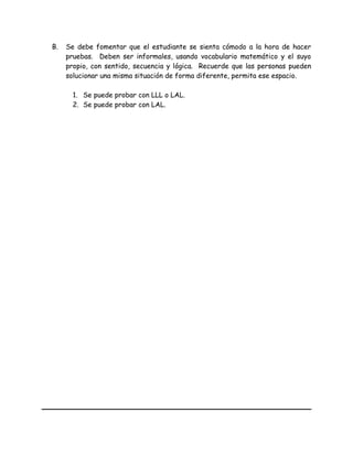 B. Se debe fomentar que el estudiante se sienta cómodo a la hora de hacer
pruebas. Deben ser informales, usando vocabulario matemático y el suyo
propio, con sentido, secuencia y lógica. Recuerde que las personas pueden
solucionar una misma situación de forma diferente, permita ese espacio.
1. Se puede probar con LLL o LAL.
2. Se puede probar con LAL.
 
