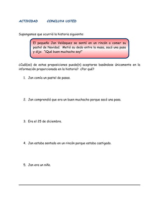 El pequeño Jan Velásquez se sentó en un rincón a comer su
pastel de Navidad. Metió su dedo entre la masa, sacó una pasa
y dijo: “¡Qué buen muchacho soy!”
ACTIVIDAD CONCLUYA USTED
Supongamos que ocurrió la historia siguiente:
¿Cuál(es) de estas proposiciones puede(n) aceptarse basándose únicamente en la
información proporcionada en la historia? ¿Por qué?
1. Jan comía un pastel de pasas.
2. Jan comprendió que era un buen muchacho porque sacó una pasa.
3. Era el 25 de diciembre.
4. Jan estaba sentado en un rincón porque estaba castigado.
5. Jan era un niño.
 