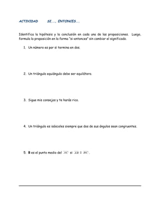 ACTIVIDAD SI..., ENTONCES...
Identifica la hipótesis y la conclusión en cada una de las proposiciones. Luego,
formula la proposición en la forma “si-entonces” sin cambiar el significado.
1. Un número es par si termina en dos.
2. Un triángulo equiángulo debe ser equilátero.
3. Sigue mis consejos y te harás rico.
4. Un triángulo es isósceles siempre que dos de sus ángulos sean congruentes.
5. B es el punto medio del AC si AB ≅ BC .
 