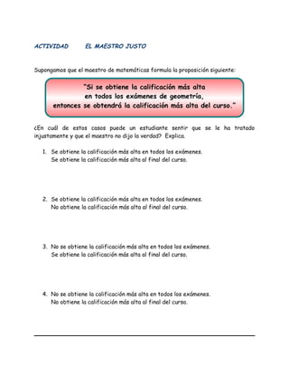 “Si se obtiene la calificación más alta
en todos los exámenes de geometría,
entonces se obtendrá la calificación más alta del curso.”
ACTIVIDAD EL MAESTRO JUSTO
Supongamos que el maestro de matemáticas formula la proposición siguiente:
¿En cuál de estos casos puede un estudiante sentir que se le ha tratado
injustamente y que el maestro no dijo la verdad? Explica.
1. Se obtiene la calificación más alta en todos los exámenes.
Se obtiene la calificación más alta al final del curso.
2. Se obtiene la calificación más alta en todos los exámenes.
No obtiene la calificación más alta al final del curso.
3. No se obtiene la calificación más alta en todos los exámenes.
Se obtiene la calificación más alta al final del curso.
4. No se obtiene la calificación más alta en todos los exámenes.
No obtiene la calificación más alta al final del curso.
 