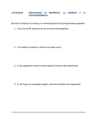ACTIVIDAD EXPLORANDO LA RECÍPROCA, LA INVERSA Y LA
CONTRARECÍPROCA
Escribe la recíproca, la inversa y la contrarecíproca de las proposiciones siguientes:
1. Si se vive en PR, entonces se vive en el área metropolitana.
2. Si un número es positivo, entonces es mayor que 6.
3. Si dos segmentos tienen la misma longitud, entonces son congruentes.
4. Si una figura es un polígono regular, entonces sus lados son congruentes.
 