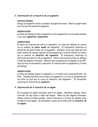 2. Construcción de la bisectriz de un segmento
INSTRUCCIONES
Dibuja un segmento sobre un pedazo de papel encerado. Dobla el papel hasta
unir los dos extremos del segmento.
OBSERVACIÓN
La línea de doblaje divide al segmento en dos segmentos con la misma medida,
o sea, dos segmentos congruentes.
COMENTARIO
El punto de intersección entre el segmento y la línea del doblaje se conoce
con el nombre de punto medio del segmento. El estudiante construye la
definición de punto medio de un segmento. Cualquier recta que pase por ese
punto medio (se dibujan algunas rectas pasando por el punto medio) se conoce
con el nombre de bisectriz del segmento. El estudiante construye la
definición de bisectriz de un segmento. Ahora, marca bien la línea de doblaje
y mide los ángulos formados. Observa que la medida de los ángulos es de 90°.
Aquí se lleva al estudiante a descubrir la relación entre el segmento y la línea
de doblaje.
OBSERVACIÓN
La línea de doblaje biseca al segmento y a la misma vez es perpendicular con
éste. “Cuando una línea recta biseca un segmento y a la vez es perpendicular
con éste se dice que la recta es mediatriz del segmento.” El estudiante
construye la definición de mediatriz.
3. Construcción de la bisectriz de un ángulo
En un pedazo de papel encerado, marca un ángulo. Mediante doblaje, hacer
coincidir los dos rayos o lados del ángulo. Mida los dos ángulos formados.
Ambos tienen la misma medida. Hacer referencia a la línea de doblaje como
la bisectriz del ángulo. El estudiante construirá la definición de bisectriz de
un ángulo.
 