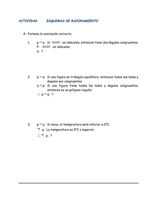 ACTIVIDAD ESQUEMAS DE RAZONAMIENTO
A. Formula la conclusión correcta.
1. p→ q: Si ABC∆ es isósceles, entonces tiene dos ángulos congruentes.
P: ABC∆ es isósceles.
q: ?
2. p→ q: Si una figura es triángulo equilátero, entonces todos sus lados y
ángulos son congruentes.
q→ p: Si una figura tiene todos los lados y ángulos congruentes,
entonces es un polígono regular.
∴ p→ q: ?
3. p→ q: Si nieva, la temperatura será inferior a 0°C.
¬ q: La temperatura es 0°C o superior.
∴ ¬ p: ?
 