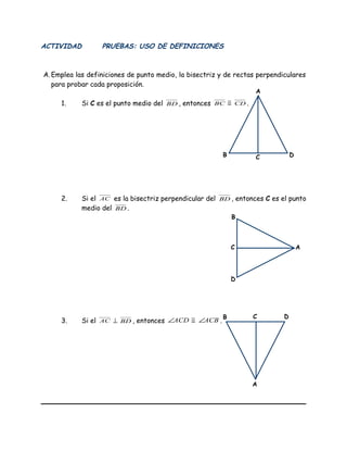 ACTIVIDAD PRUEBAS: USO DE DEFINICIONES
A.Emplea las definiciones de punto medio, la bisectriz y de rectas perpendiculares
para probar cada proposición.
1. Si C es el punto medio del BD , entonces BC ≅ CD .
2. Si el AC es la bisectriz perpendicular del BD , entonces C es el punto
medio del BD .
3. Si el AC ⊥ BD , entonces ACD∠ ≅ ACB∠ .
C
A
B D
A
B
D
C
C
A
B D
 