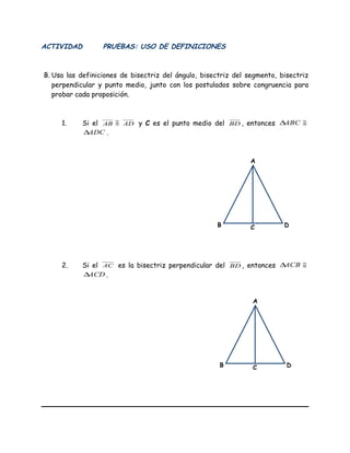 ACTIVIDAD PRUEBAS: USO DE DEFINICIONES
B. Usa las definiciones de bisectriz del ángulo, bisectriz del segmento, bisectriz
perpendicular y punto medio, junto con los postulados sobre congruencia para
probar cada proposición.
1. Si el AB ≅ AD y C es el punto medio del BD , entonces ABC∆ ≅
ADC∆ .
2. Si el AC es la bisectriz perpendicular del BD , entonces ACB∆ ≅
ACD∆ .
C
A
B D
C
A
B D
 