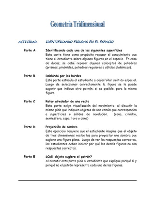 ACTIVIDAD IDENTIFICANDO FIGURAS EN EL ESPACIO
Parte A Identificando cada una de las siguientes superficies
Esta parte tiene como propósito repasar el conocimiento que
tiene el estudiante sobre algunas figuras en el espacio. En caso
de dudas, se debe repasar algunos conceptos de poliedros
(prismas, pirámides, poliedros regulares o sólidos platónicos).
Parte B Doblando por los bordes
Esta parte estimula al estudiante a desarrollar sentido espacial.
Luego de seleccionar correctamente la figura se le puede
sugerir que indique otro patrón, si es posible, para la misma
figura.
Parte C Rotar alrededor de una recta
Esta parte exige visualización del movimiento, al discutir la
misma pida que indiquen objetos de uso común que corresponden
a superficies o sólidos de revolución. (cono, cilindro,
semiesfera, copa, toro o dona)
Parte D Proyección de sombra
Este ejercicio requiere que el estudiante imagine que el objeto
de tres dimensiones recibe luz para proyectar una sombra que
sugiere una figura plana. Luego de ver las respuestas correctas,
los estudiantes deben indicar por qué las demás figuras no son
respuestas correctas.
Parte E ¿Cuál objeto sugiere el patrón?
Al discutir esta parte pida al estudiante que explique porqué sí y
porqué no el patrón representa cada una de las figuras.
 