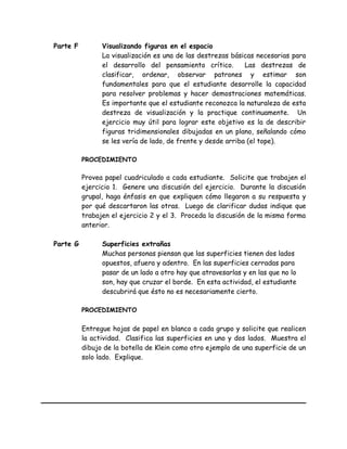 Parte F Visualizando figuras en el espacio
La visualización es una de las destrezas básicas necesarias para
el desarrollo del pensamiento crítico. Las destrezas de
clasificar, ordenar, observar patrones y estimar son
fundamentales para que el estudiante desarrolle la capacidad
para resolver problemas y hacer demostraciones matemáticas.
Es importante que el estudiante reconozca la naturaleza de esta
destreza de visualización y la practique continuamente. Un
ejercicio muy útil para lograr este objetivo es la de describir
figuras tridimensionales dibujadas en un plano, señalando cómo
se les vería de lado, de frente y desde arriba (el tope).
PROCEDIMIENTO
Provea papel cuadriculado a cada estudiante. Solicite que trabajen el
ejercicio 1. Genere una discusión del ejercicio. Durante la discusión
grupal, haga énfasis en que expliquen cómo llegaron a su respuesta y
por qué descartaron las otras. Luego de clarificar dudas indique que
trabajen el ejercicio 2 y el 3. Proceda la discusión de la misma forma
anterior.
Parte G Superficies extrañas
Muchas personas piensan que las superficies tienen dos lados
opuestos, afuera y adentro. En las superficies cerradas para
pasar de un lado a otro hay que atravesarlas y en las que no lo
son, hay que cruzar el borde. En esta actividad, el estudiante
descubrirá que ésto no es necesariamente cierto.
PROCEDIMIENTO
Entregue hojas de papel en blanco a cada grupo y solicite que realicen
la actividad. Clasifica las superficies en uno y dos lados. Muestra el
dibujo de la botella de Klein como otro ejemplo de una superficie de un
solo lado. Explique.
 