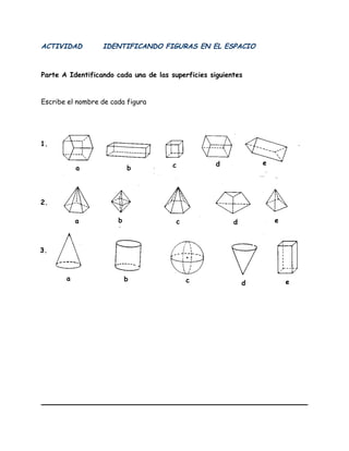 ACTIVIDAD IDENTIFICANDO FIGURAS EN EL ESPACIO
Parte A Identificando cada una de las superficies siguientes
Escribe el nombre de cada figura
1.
2.
3.
a
a
a b
b
b c
c
c
d
d
d
e
e
e
 