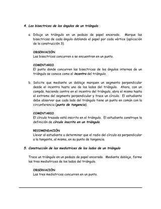 4. Las bisectrices de los ángulos de un triángulo
a. Dibuje un triángulo en un pedazo de papel encerado. Marque las
bisectrices de cada ángulo doblando el papel por cada vértice (aplicación
de la construcción 3).
OBSERVACIÓN
Las bisectrices concurren o se encuentran en un punto.
COMENTARIO
El punto donde concurren las bisectrices de los ángulos internos de un
triángulo se conoce como el incentro del triángulo.
b. Solicite que mediante un doblaje marquen un segmento perpendicular
desde el incentro hasta uno de los lados del triángulo. Ahora, con un
compás, haciendo centro en el incentro del triángulo, abra el mismo hasta
el extremo del segmento perpendicular y trace un círculo. El estudiante
debe observar que cada lado del triángulo tiene un punto en común con la
circunferencia (punto de tangencia).
COMENTARIO
El círculo trazado está inscrito en el triángulo. El estudiante construye la
definición de círculo inscrito en un triángulo.
RECOMENDACIÓN
Llevar al estudiante a determinar que el radio del círculo es perpendicular
a la tangente, al mismo, en su punto de tangencia.
5. Construcción de las mediatrices de los lados de un triángulo
Trace un triángulo en un pedazo de papel encerado. Mediante doblaje, forme
las tres mediatrices de los lados del triángulo.
OBSERVACIÓN
Las tres mediatrices concurren en un punto.
 