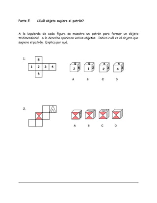 Parte E ¿Cuál objeto sugiere el patrón?
A la izquierda de cada figura se muestra un patrón para formar un objeto
tridimensional. A la derecha aparecen varios objetos. Indica cuál es el objeto que
sugiere el patrón. Explica por qué.
1.
2.
1
6
5
432
2 6
5
1 2
5
2 3
6
4 3
5
A B C D
A B C D
 