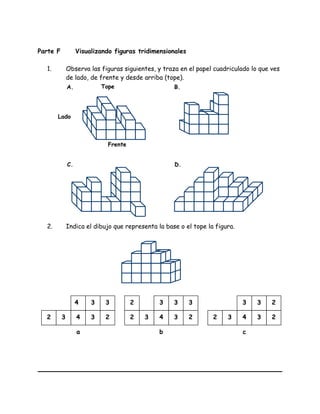 Parte F Visualizando figuras tridimensionales
1. Observa las figuras siguientes, y traza en el papel cuadriculado lo que ves
de lado, de frente y desde arriba (tope).
2. Indica el dibujo que representa la base o el tope la figura.
4 3 3
23432
a
3 3 3
23432
2
b
3 3 2
23432
c
Tope
Lado
Frente
A. B.
C. D.
 