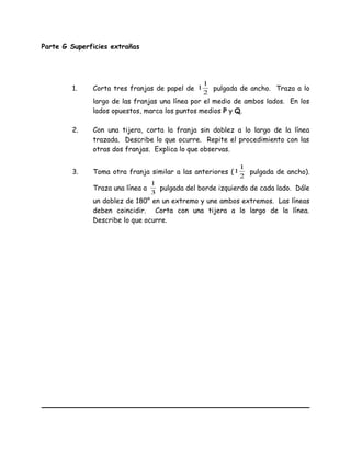 Parte G Superficies extrañas
1. Corta tres franjas de papel de
2
1
1 pulgada de ancho. Traza a lo
largo de las franjas una línea por el medio de ambos lados. En los
lados opuestos, marca los puntos medios P y Q.
2. Con una tijera, corta la franja sin doblez a lo largo de la línea
trazada. Describe lo que ocurre. Repite el procedimiento con las
otras dos franjas. Explica lo que observas.
3. Toma otra franja similar a las anteriores (
2
1
1 pulgada de ancho).
Traza una línea a
3
1
pulgada del borde izquierdo de cada lado. Dále
un doblez de 180° en un extremo y une ambos extremos. Las líneas
deben coincidir. Corta con una tijera a lo largo de la línea.
Describe lo que ocurre.
 
