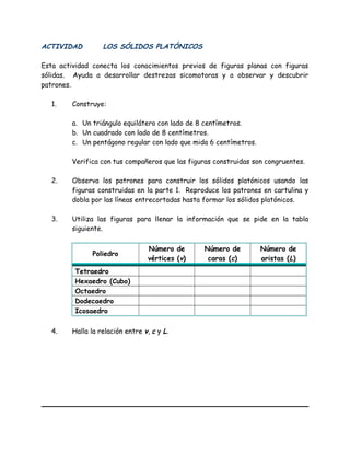 ACTIVIDAD LOS SÓLIDOS PLATÓNICOS
Esta actividad conecta los conocimientos previos de figuras planas con figuras
sólidas. Ayuda a desarrollar destrezas sicomotoras y a observar y descubrir
patrones.
1. Construye:
a. Un triángulo equilátero con lado de 8 centímetros.
b. Un cuadrado con lado de 8 centímetros.
c. Un pentágono regular con lado que mida 6 centímetros.
Verifica con tus compañeros que las figuras construidas son congruentes.
2. Observa los patrones para construir los sólidos platónicos usando las
figuras construidas en la parte 1. Reproduce los patrones en cartulina y
dobla por las líneas entrecortadas hasta formar los sólidos platónicos.
3. Utiliza las figuras para llenar la información que se pide en la tabla
siguiente.
Poliedro
Número de
vértices (v)
Número de
caras (c)
Número de
aristas (L)
Tetraedro
Hexaedro (Cubo)
Octaedro
Dodecaedro
Icosaedro
4. Halla la relación entre v, c y L.
 