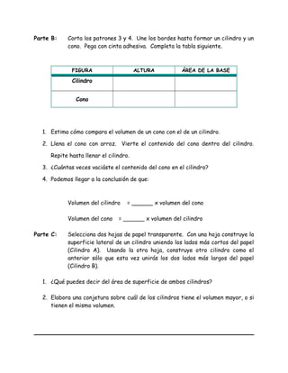 Parte B: Corta los patrones 3 y 4. Une los bordes hasta formar un cilindro y un
cono. Pega con cinta adhesiva. Completa la tabla siguiente.
FIGURA ALTURA ÁREA DE LA BASE
Cilindro
Cono
1. Estima cómo compara el volumen de un cono con el de un cilindro.
2. Llena el cono con arroz. Vierte el contenido del cono dentro del cilindro.
Repite hasta llenar el cilindro.
3. ¿Cuántas veces vaciáste el contenido del cono en el cilindro?
4. Podemos llegar a la conclusión de que:
Volumen del cilindro = ______ x volumen del cono
Volumen del cono = ______ x volumen del cilindro
Parte C: Selecciona dos hojas de papel transparente. Con una hoja construye la
superficie lateral de un cilindro uniendo los lados más cortos del papel
(Cilindro A). Usando la otra hoja, construye otro cilindro como el
anterior sólo que esta vez unirás los dos lados más largos del papel
(Cilindro B).
1. ¿Qué puedes decir del área de superficie de ambos cilindros?
2. Elabora una conjetura sobre cuál de los cilindros tiene el volumen mayor, o si
tienen el mismo volumen.
 