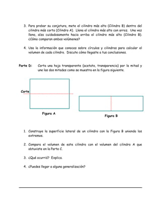 3. Para probar su conjetura, mete el cilindro más alto (Cilindro B) dentro del
cilindro más corto (Cilindro A). Llena el cilindro más alto con arroz. Una vez
lleno, alza cuidadosamente hacia arriba el cilindro más alto (Cilindro B).
¿Cómo comparan ambos volúmenes?
4. Usa la información que conoces sobre círculos y cilindros para calcular el
volumen de cada cilindro. Discute cómo llegaste a tus conclusiones.
Parte D: Corta una hoja transparente (acetato, transparencia) por la mitad y
une las dos mitades como se muestra en la figura siguiente.
1. Construye la superficie lateral de un cilindro con la Figura B uniendo los
extremos.
2. Compara el volumen de este cilindro con el volumen del cilindro A que
obtuviste en la Parte C.
3. ¿Qué ocurrió? Explica.
4. ¿Puedes llegar a alguna generalización?
Corte
Figura A
Figura B
 