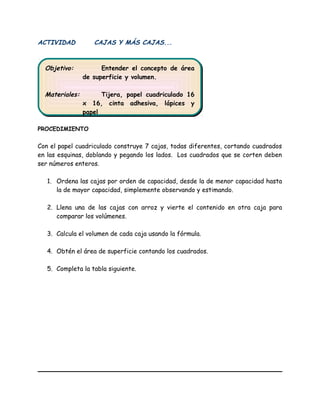 ACTIVIDAD CAJAS Y MÁS CAJAS...
PROCEDIMIENTO
Con el papel cuadriculado construye 7 cajas, todas diferentes, cortando cuadrados
en las esquinas, doblando y pegando los lados. Los cuadrados que se corten deben
ser números enteros.
1. Ordena las cajas por orden de capacidad, desde la de menor capacidad hasta
la de mayor capacidad, simplemente observando y estimando.
2. Llena una de las cajas con arroz y vierte el contenido en otra caja para
comparar los volúmenes.
3. Calcula el volumen de cada caja usando la fórmula.
4. Obtén el área de superficie contando los cuadrados.
5. Completa la tabla siguiente.
Objetivo: Entender el concepto de área
de superficie y volumen.
Materiales: Tijera, papel cuadriculado 16
x 16, cinta adhesiva, lápices y
papel
Objetivo: Entender el concepto de área
de superficie y volumen.
Materiales: Tijera, papel cuadriculado 16
x 16, cinta adhesiva, lápices y
papel
 