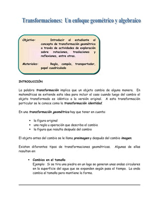 INTRODUCCIÓN
La palabra transformación implica que un objeto cambia de alguna manera. En
matemáticas se extiende esta idea para incluir el caso cuando luego del cambio el
objeto transformado es idéntico a la versión original. A esta transformación
particular se le conoce como la transformación identidad.
En una transformación geométrica hay que tener en cuenta:
 la figura original
 una regla u operación que describa el cambio
 la figura que resulta después del cambio
El objeto antes del cambio se le llama preimagen y después del cambio imagen.
Existen diferentes tipos de transformaciones geométricas. Algunas de ellas
resultan en:
 Cambios en el tamaño
Ejemplo: Si se tira una piedra en un lago se generan unas ondas circulares
en la superficie del agua que se expanden según pasa el tiempo. La onda
cambia el tamaño pero mantiene la forma.
Objetivo: Introducir al estudiante al
concepto de transformación geométrica
a través de actividades de exploración
sobre rotaciones, traslaciones y
reflexiones, entre otras.
Materiales: Regla, compás, transportador,
papel cuadriculado
Objetivo: Introducir al estudiante al
concepto de transformación geométrica
a través de actividades de exploración
sobre rotaciones, traslaciones y
reflexiones, entre otras.
Materiales: Regla, compás, transportador,
papel cuadriculado
 
