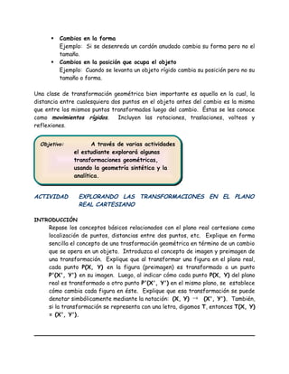  Cambios en la forma
Ejemplo: Si se desenreda un cordón anudado cambia su forma pero no el
tamaño.
 Cambios en la posición que ocupa el objeto
Ejemplo: Cuando se levanta un objeto rígido cambia su posición pero no su
tamaño o forma.
Una clase de transformación geométrica bien importante es aquella en la cual, la
distancia entre cualesquiera dos puntos en el objeto antes del cambio es la misma
que entre los mismos puntos transformados luego del cambio. Éstas se les conoce
como movimientos rígidos. Incluyen las rotaciones, traslaciones, volteos y
reflexiones.
ACTIVIDAD EXPLORANDO LAS TRANSFORMACIONES EN EL PLANO
REAL CARTESIANO
INTRODUCCIÓN
Repase los conceptos básicos relacionados con el plano real cartesiano como
localización de puntos, distancias entre dos puntos, etc. Explique en forma
sencilla el concepto de una trasformación geométrica en término de un cambio
que se opera en un objeto. Introduzca el concepto de imagen y preimagen de
una transformación. Explique que al transformar una figura en el plano real,
cada punto P(X, Y) en la figura (preimagen) es transformado a un punto
P'(X', Y') en su imagen. Luego, al indicar cómo cada punto P(X, Y) del plano
real es transformado a otro punto P'(X', Y') en el mismo plano, se establece
cómo cambia cada figura en éste. Explique que esa transformación se puede
denotar simbólicamente mediante la notación: (X, Y) → (X', Y'). También,
si la transformación se representa con una letra, digamos T, entonces T(X, Y)
= (X', Y').
Objetivo: A través de varias actividades
el estudiante explorará algunas
transformaciones geométricas,
usando la geometría sintética y la
analítica.
Objetivo: A través de varias actividades
el estudiante explorará algunas
transformaciones geométricas,
usando la geometría sintética y la
analítica.
 