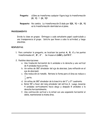 Pregunta: ¿Cómo se transforma cualquier figura bajo la transformación
(X, Y) → (X, Y)?
Respuesta: No cambia. La transformación I dada por I(X, Y) = (X, Y)
es la transformación identidad en el plano.
PROCEDIMIENTO
Divida la clase en grupos. Entregue a cada estudiante papel cuadriculado y
una transparencia al grupo. Solicite que lleven a cabo la actividad, y luego
discútala.
RESPUESTAS
1. Para contestar la pregunta, se localizan los puntos A, B, C y los puntos
transformados A', B', C' . Se trazan el ∆ABC y ∆A'B'C'.
2. Posibles descripciones
a. Una traslación horizontal de 6 unidades a la derecha y una vertical
de 4 unidades hacia arriba.
b. Un volteo de 180º
alrededor del eje de abscisas, (una reflexión en el
eje de abscisas).
c. Una reducción en tamaño. Retiene la forma pero el área se reduce a
4
1
parte.
d. Un volteo de 180º
alrededor de la bisectriz del 1er
y 3er
cuadrante.
e. Rotar 90º
a favor del reloj alrededor del vértice A. Luego, moverse
4 unidades verticalmente hacia abajo y después 8 unidades a la
derecha horizontalmente.
f. Una contracción vertical a la mitad con una expansión horizontal al
doble, manteniendo la misma área.
 
