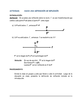 ACTIVIDAD HACIA UNA DEFINICIÓN DE REFLEXIÓN
INTRODUCCIÓN
Definición: En un plano una reflexión sobre la recta  es una transformación que
cambia cada punto P del plano al punto P' como sigue:
a) Si P está sobre  , entonces P'=P
b) Si P no está sobre  , entonces  es mediatriz de 'PP
P' es la imagen de P y P es la preimagen de P'
Notación: En vez de escribir: “P' es la imagen de P”
Escribimos P'= rℓ(P)
Leemos P' es la r reflexión en ℓ de P
PROCEDIMIENTO
Divida la clase en grupos y pida que lleven a cabo la actividad. Luego de la
discusión en clase, presente la definición de reflexión incluída en la
introducción.
ℓ
•
P
P'
ℓ
•
• P'
P
 