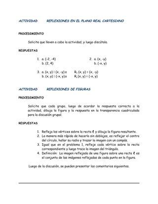 ACTIVIDAD REFLEXIONES EN EL PLANO REAL CARTESIANO
PROCEDIMIENTO
Solicite que lleven a cabo la actividad, y luego discútala.
RESPUESTAS
1. a. (-2, -4) 2. a. (x, -y)
b. (2, 4) b. (-x, y)
3. a. (x, y)  (x, -y) o Rx (x, y) = (x, -y)
b. (x, y)  (-x, y)o Ry (x, y) = (-x, y)
ACTIVIDAD REFLEXIONES DE FIGURAS
PROCEDIMIENTO
Solicite que cada grupo, luego de acordar la respuesta correcta a la
actividad, dibuja la figura y la respuesta en la transparencia cuadriculada
para la discusión grupal.
RESPUESTAS
1. Refleja los vértices sobre la recta ℓ y dibuja la figura resultante.
2. La manera más rápida de hacerlo sin doblajes, es reflejar el centro
del círculo, hallar su radio y trazar la imagen con un compás.
3. Igual que en el problema 1, refleje cada vértice sobre la recta
correspondiente y luego trace la imagen del triángulo.
4. Definición: La imagen reflejada de una figura sobre una recta ℓ es
el conjunto de las imágenes reflejadas de cada punto en la figura.
Luego de la discusión, se pueden presentar los comentarios siguientes.
 