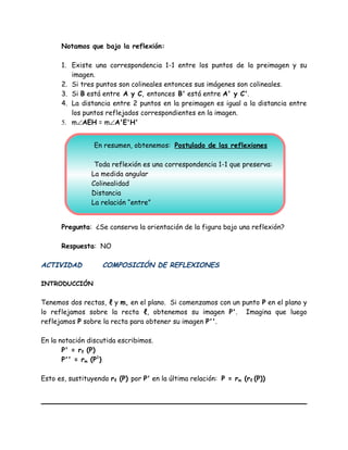 Notamos que bajo la reflexión:
1. Existe una correspondencia 1-1 entre los puntos de la preimagen y su
imagen.
2. Si tres puntos son colineales entonces sus imágenes son colineales.
3. Si B está entre A y C, entonces B' está entre A' y C'.
4. La distancia entre 2 puntos en la preimagen es igual a la distancia entre
los puntos reflejados correspondientes en la imagen.
5. m∠AEH = m∠A'E'H'
Pregunta: ¿Se conserva la orientación de la figura bajo una reflexión?
Respuesta: NO
ACTIVIDAD COMPOSICIÓN DE REFLEXIONES
INTRODUCCIÓN
Tenemos dos rectas, ℓ y m, en el plano. Si comenzamos con un punto P en el plano y
lo reflejamos sobre la recta ℓ, obtenemos su imagen P'. Imagina que luego
reflejamos P sobre la recta para obtener su imagen P''.
En la notación discutida escribimos.
P' = rℓ (P)
P'' = rm (P1
)
Esto es, sustituyendo rℓ (P) por P' en la última relación: P = rm (rℓ (P))
En resumen, obtenemos: Postulado de las reflexiones
Toda reflexión es una correspondencia 1-1 que preserva:
La medida angular
Colinealidad
Distancia
La relación “entre”
 