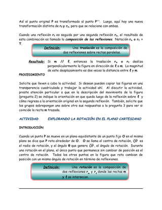 Así el punto original P es transformado al punto P''. Luego, aquí hay una nueva
transformación distinta de rℓ y rm, pero que se relacione con ambas.
Cuando una reflexión rℓ es seguida por una segunda reflexión rm, el resultado de
esta combinación es llamado la composición de las reflexiones. Notación rm o rℓ =
T.
Resultado: Si m // ℓ, entonces la traslación rm o rℓ desliza
perpendicularmente la figura en dirección de ℓ a m. La magnitud
de este desplazamiento es dos veces la distancia entre ℓ y m.
PROCEDIMIENTO
Solicite que lleven a cabo la actividad. Si desean pueden copiar las figuras en una
transparencia cuadriculada y trabajar la actividad ahí. Al discutir la actividad,
preste atención particular a que en la descripción del movimiento de la figura
(pregunta 2) se indique la orientación en que queda luego de la reflexión sobre ℓ y
cómo regresa a la orientación original en la segunda reflexión. También, solicite que
los grupos sobrepongan uno sobre otro sus respuestas a la pregunta 3 para ver si
coincide la recta m trazada.
ACTIVIDAD EXPLORANDO LA ROTACIÓN EN EL PLANO CARTESIANO
INTRODUCCIÓN
Cuando un punto P se mueve en un plano equidistante de un punto fijo O en el mismo
plano se dice que P rota alrededor de O. O se llama el centro de rotación, OP es
el radio de rotación, y el ángulo θ que genera OP, el ángulo de rotación. Durante
una rotación en el plano, el único punto que permanece sin cambiar de posición es el
centro de rotación. Todos los otros puntos en la figura que rota cambian de
posición con un mismo ángulo de rotación en término de reflexiones.
Definición: Una traslación es la composición de
dos reflexiones sobre rectas paralelas.
Definición: Una rotación es la composición de
dos reflexiones rm
y rℓ
donde las rectas m
y ℓ se intersecan.
 