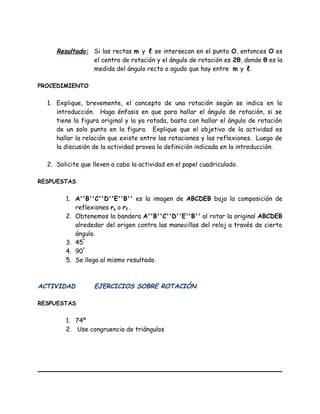 Resultado: Si las rectas m y ℓ se intersecan en el punto O, entonces O es
el centro de rotación y el ángulo de rotación es 2θ, donde θ es la
medida del ángulo recto o agudo que hay entre m y ℓ.
PROCEDIMIENTO
1. Explique, brevemente, el concepto de una rotación según se indica en la
introducción. Haga énfasis en que para hallar el ángulo de rotación, si se
tiene la figura original y la ya rotada, basta con hallar el ángulo de rotación
de un solo punto en la figura. Explique que el objetivo de la actividad es
hallar la relación que existe entre las rotaciones y las reflexiones. Luego de
la discusión de la actividad provea la definición indicada en la introducción.
2. Solicite que lleven a cabo la actividad en el papel cuadriculado.
RESPUESTAS
1. A''B''C''D''E''B'' es la imagen de ABCDEB bajo la composición de
reflexiones ry o rℓ .
2. Obtenemos la bandera A''B''C''D''E''B'' al rotar la original ABCDEB
alrededor del origen contra las manecillas del reloj a través de cierto
ángulo.
3. 45º
4. 90º
5. Se llega al mismo resultado.
ACTIVIDAD EJERCICIOS SOBRE ROTACIÓN
RESPUESTAS
1. 74º
2. Use congruencia de triángulos
 