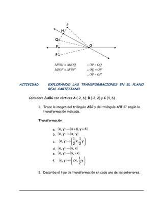 ACTIVIDAD EXPLORANDO LAS TRANSFORMACIONES EN EL PLANO
REAL CARTESIANO
Considera ∆ABC con vértices A (-2, 6); B (-2, 2) y C (4, 6) .
1. Trace la imagen del triángulo ABC y del triángulo A'B'C' según la
transformación indicada.
Transformación:
a. ( ) ( )4y6,xyx, ++→
b. ( ) ( )x,-yyx, →
c. ( ) 





→ y
2
1
x,
2
1
yx,
d. ( ) ( )xy,yx, →
e. ( ) ( )x-y,yx, →
f. ( ) 





→ y
2
1
2x,yx,
2. Describa el tipo de transformación en cada uno de los anteriores.
O
P'
F
Q
P
H
'
'
OPOP
OPOQ
OQOP
=∴
=∴
=∴
'FOPQOF
HOQPOH
∆≅∆
∆≅∆
 