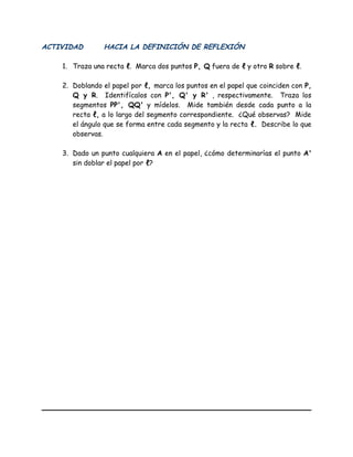 ACTIVIDAD HACIA LA DEFINICIÓN DE REFLEXIÓN
1. Traza una recta ℓ. Marca dos puntos P, Q fuera de ℓ y otro R sobre ℓ.
2. Doblando el papel por ℓ, marca los puntos en el papel que coinciden con P,
Q y R. Identifícalos con P', Q' y R' , respectivamente. Traza los
segmentos PP', QQ' y mídelos. Mide también desde cada punto a la
recta ℓ, a lo largo del segmento correspondiente. ¿Qué observas? Mide
el ángulo que se forma entre cada segmento y la recta ℓ. Describe lo que
observas.
3. Dado un punto cualquiera A en el papel, ¿cómo determinarías el punto A'
sin doblar el papel por ℓ?
 
