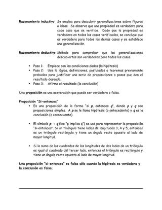 Razonamiento inductivo Se emplea para descubrir generalizaciones sobre figuras
o ideas. Se observa que una propiedad es verdadera para
cada caso que se verifica. Dado que la propiedad es
verdadera en todos los casos verificados, se concluye que
es verdadera para todos los demás casos y se establece
una generalización.
Razonamiento deductivo Método para comprobar que las generalizaciones
descubiertas son verdaderas para todos los casos.
 Paso 1: Empiece con las condiciones dadas (la hipótesis)
 Paso 2: Use la lógica, definiciones, postulados o teoremas previamente
probados para justificar una serie de proposiciones o pasos que den el
resultado deseado.
 Paso 3: Afirma el resultado (la conclusión)
Una proposición es una aseveración que puede ser verdadera o falsa.
Proposición “Si-entonces”
 Es una proposición de la forma “si p, entonces q”, donde p y q son
proposiciones simples. A p se le llama hipótesis (o antecedente) y q es la
conclusión (o consecuente).
 El símbolo p → q (lee “p implica q”) se usa para representar la proposición
“si-entonces”. Si un triángulo tiene lados de longitudes 3, 4 y 5, entonces
es un triángulo rectángulo y tiene un ángulo recto opuesto al lado de
mayor longitud.
 Si la suma de los cuadrados de las longitudes de dos lados de un triángulo
es igual al cuadrado del tercer lado, entonces el triángulo es rectángulo y
tiene un ángulo recto opuesto al lado de mayor longitud.
Una proposición “si-entonces” es falsa sólo cuando la hipótesis es verdadera y
la conclusión es falsa.
 