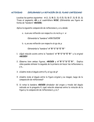 ACTIVIDAD EXPLORANDO LA ROTACIÓN EN EL PLANO CARTESIANO
Localiza los puntos siguientes: A (1, 1); B (3, 3); C (5, 5); D (7, 3); E (5, 1).
Traza el segmento AB y el cuadrilátero BCDE. (Obtendrás una figura en
forma de “bandera” ABCDEB)
Aplica la siguiente composición de reflexiones ry o rℓ donde:
a. rℓ es una reflexión con respecto a la recta y = x
Obtendrás la “bandera” A'B'C'D'E'B'
b. ry es una reflexión con respecto al eje de y
Obtendrás la “bandera” A''B''C''D''E''B''
1. ¿Qué relación existe entre la “bandera” A''B''C''D''E''B'' y la original
ABCDEB?
2. Observa bien ambas figuras, ABCDEB y A''B''C''D''E''B''. Explica
cómo puedes obtener la segunda de la primera sin hacer las reflexiones rℓ
y ry .
3. ¿Cuánto mide el ángulo entre ℓ y el eje de y?
4. ¿Cuánto mide el ángulo entre la figura original y su imagen, luego de la
composición de reflexiones?
5. Si rotas la bandera ABCDEB alrededor del origen a través del ángulo
indicado en la pregunta 4, ¿qué relación observas entre la rotación de la
figura y la composición de reflexiones ry y rℓ ?
 