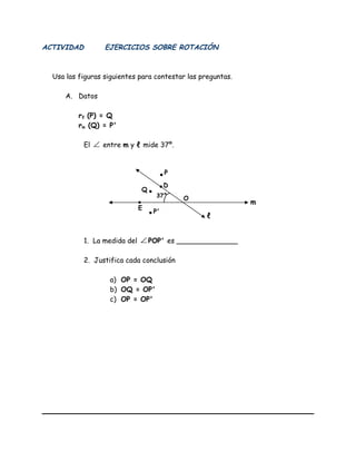 ACTIVIDAD EJERCICIOS SOBRE ROTACIÓN
Usa las figuras siguientes para contestar las preguntas.
A. Datos
rℓ (P) = Q
rm (Q) = P'
El ∠ entre m y ℓ mide 37º.
1. La medida del ∠ POP' es ______________
2. Justifica cada conclusión
a) OP = OQ
b) OQ = OP'
c) OP = OP'
m
ℓ
Q
P
D
E
O
P'
37°
 