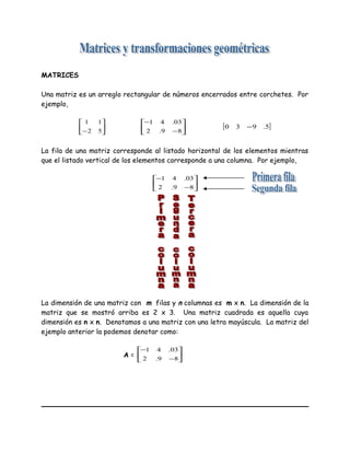 MATRICES
Una matriz es un arreglo rectangular de números encerrados entre corchetes. Por
ejemplo,






− 52
11






−
−
89.2
03.41
[ ]5.930 −
La fila de una matriz corresponde al listado horizontal de los elementos mientras
que el listado vertical de los elementos corresponde a una columna. Por ejemplo,






−
−
89.2
03.41
La dimensión de una matriz con m filas y n columnas es m x n. La dimensión de la
matriz que se mostró arriba es 2 x 3. Una matriz cuadrada es aquella cuya
dimensión es n x n. Denotamos a una matriz con una letra mayúscula. La matriz del
ejemplo anterior la podemos denotar como:
A = 





−
−
89.2
03.41
 