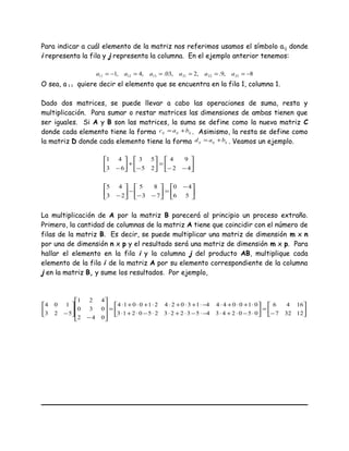 Para indicar a cuál elemento de la matriz nos referimos usamos el símbolo aij donde
i representa la fila y j representa la columna. En el ejemplo anterior tenemos:
8,9.,2,03.,4,1 232221131211 −=====−= aaaaaa
O sea, a11 quiere decir el elemento que se encuentra en la fila 1, columna 1.
Dado dos matrices, se puede llevar a cabo las operaciones de suma, resta y
multiplicación. Para sumar o restar matrices las dimensiones de ambas tienen que
ser iguales. Si A y B son las matrices, la suma se define como la nueva matriz C
donde cada elemento tiene la forma ijijij bac += . Asimismo, la resta se define como
la matriz D donde cada elemento tiene la forma ijijij bad += . Veamos un ejemplo.






−−
=





−
+





− 42
94
25
53
63
41





 −
=





−−
−





− 56
40
73
85
23
45
La multiplicación de A por la matriz B parecerá al principio un proceso extraño.
Primero, la cantidad de columnas de la matriz A tiene que coincidir con el número de
filas de la matriz B. Es decir, se puede multiplicar una matriz de dimensión m x n
por una de dimensión n x p y el resultado será una matriz de dimensión m x p. Para
hallar el elemento en la fila i y la columna j del producto AB, multiplique cada
elemento de la fila i de la matriz A por su elemento correspondiente de la columna
j en la matriz B, y sume los resultados. Por ejemplo,






−
=





⋅−⋅+⋅−⋅−⋅+⋅⋅−⋅+⋅
⋅+⋅+⋅−⋅+⋅+⋅⋅+⋅+⋅
=










−






− 12327
1646
050243453223250213
010044413024210014
042
030
421
523
104
 