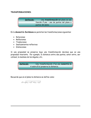 TRANSFORMACIONES
En la Geometría Euclideana se permiten las transformaciones siguientes:
• Rotaciones
• Reflexiones
• Traslaciones
• Deslizamientos reflexivos
• Dilataciones
Si una propiedad se preserva bajo una transformación decimos que es una
propiedad invariante. Por ejemplo, la distancia entre dos puntos, estar entre, ser
colineal, la mediana de los ángulos, etc.
Recuerde que en el plano la distancia se define como:
2
12
2
12 )()( yyxxd −+−=
Definición: Una transformación del plano es una
función f uno – uno de puntos del plano a
puntos del plano.
Definición: Una transformación f es una isometría de
A sobre B si preserva la distancia.
 