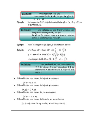 Ejemplo La imagen de (5, 2) bajo la traslación (x, y) → ( x + 8, y + 5) es
el punto (13, 7).
Ejemplo Halle la imagen de (2, 3) bajo una rotación de 60°.
Solución x′ = 2 cos 60° - 3 sen 60° = 2(
2
1
) – 3(
2
3
)
y′ = 2 sen 60° + 3 cos 60° = 2(
2
3
) + 3(
2
1
)
∴La imagen de (2, 3) es ( 1 - 3
2
3
, 3 +
2
3
).
• Si la reflexión es a través del eje de x entonces:
(x, y) → ( x, -y)
• Si la reflexión es a través del eje de y entonces:
(x, y) → (- x, y)
• Si la reflexión es a través de y = x entonces:
(x, y) → ( y, x)
• Si la reflexión es a través de la recta y = mx entonces:
(x, y) → ( x cos 2θ + y sen 2θ, x sen2θ - y cos 2θ)
Definición: Una traslación T es una
transformación de A a B, tal que: (x, y) → (
x + a, y + b)
Definición: Una rotación es una transformación del
conjunto A al conjunto B, tal que
(x, y) → ( x cos α - y sen α, x sen α + y cos α),
donde α es el ángulo de rotación.
Definición: Una reflexión es una transformación
T: A B, tal que A A corresponde un B B de
manera que A es simétrico a B respecto a la
recta L.
 