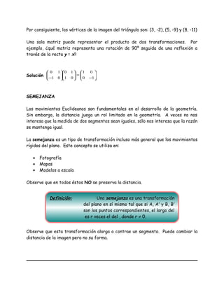Por consiguiente, los vértices de la imagen del triángulo son: (3, -2), (5, -9) y (8, -11)
Una sola matriz puede representar el producto de dos transformaciones. Por
ejemplo, ¿qué matriz representa una rotación de 90º seguida de una reflexión a
través de la recta y = x?
Solución 





−
=











− 10
01
01
10
01
10
SEMEJANZA
Los movimientos Euclideanos son fundamentales en el desarrollo de la geometría.
Sin embargo, la distancia juega un rol limitado en la geometría. A veces no nos
interesa que la medida de dos segmentos sean iguales, sólo nos interesa que la razón
se mantenga igual.
La semejanza es un tipo de transformación incluso más general que los movimientos
rígidos del plano. Este concepto se utiliza en:
• Fotografía
• Mapas
• Modelos a escala
Observe que en todos éstos NO se preserva la distancia.
Observe que esta transformación alarga o contrae un segmento. Puede cambiar la
distancia de la imagen pero no su forma.
Definición: Una semejanza es una transformación
del plano en sí mismo tal que si A, A′ y B, B′
son los puntos correspondientes, el largo del
es r veces el del , donde r ≠ 0.
 