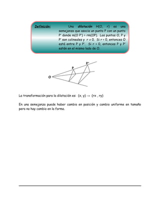 La transformación para la dilatación es: (x, y) → (rx , ry)
En una semejanza puede haber cambio en posición y cambio uniforme en tamaño
pero no hay cambio en la forma.
P
P'
O
Definición: Una dilatación H(O, r) es una
semejanza que asocia un punto P con un punto
P′ donde m(O P′) = rm(OP). Los puntos O, P y
P′ son colineales y r ≠ 0. Si r < 0, entonces O
está entre P y P′. Si r > 0, entonces P y P′
están en el mismo lado de O.
 