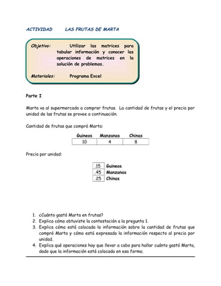 ACTIVIDAD LAS FRUTAS DE MARTA
Parte I
Marta va al supermercado a comprar frutas. La cantidad de frutas y el precio por
unidad de las frutas se provee a continuación.
Cantidad de frutas que compró Marta:
Precio por unidad:
1. ¿Cuánto gastó Marta en frutas?
2. Explica cómo obtuviste la contestación a la pregunta 1.
3. Explica cómo está colocada la información sobre la cantidad de frutas que
compró Marta y cómo está expresada la información respecto al precio por
unidad.
4. Explica qué operaciones hay que llevar a cabo para hallar cuánto gastó Marta,
dado que la información está colocada en esa forma.
Guineos Manzanas Chinas
10 4 8
.15 Guineos
.45 Manzanas
.25 Chinas
Objetivo: Utilizar las matrices para
tabular información y conocer las
operaciones de matrices en la
solución de problemas.
Materiales: Programa Excel
Objetivo: Utilizar las matrices para
tabular información y conocer las
operaciones de matrices en la
solución de problemas.
Materiales: Programa Excel
 