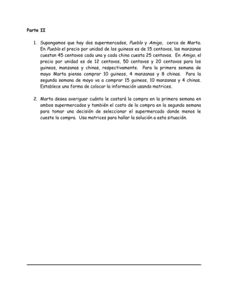 Parte II
1. Supongamos que hay dos supermercados, Pueblo y Amigo, cerca de Marta.
En Pueblo el precio por unidad de los guineos es de 15 centavos, las manzanas
cuestan 45 centavos cada una y cada china cuesta 25 centavos. En Amigo, el
precio por unidad es de 12 centavos, 50 centavos y 20 centavos para los
guineos, manzanas y chinas, respectivamente. Para la primera semana de
mayo Marta piensa comprar 10 guineos, 4 manzanas y 8 chinas. Para la
segunda semana de mayo va a comprar 15 guineos, 10 manzanas y 4 chinas.
Establece una forma de colocar la información usando matrices.
2. Marta desea averiguar cuánto le costará la compra en la primera semana en
ambos supermercados y también el costo de la compra en la segunda semana
para tomar una decisión de seleccionar el supermercado donde menos le
cueste la compra. Usa matrices para hallar la solución a esta situación.
 