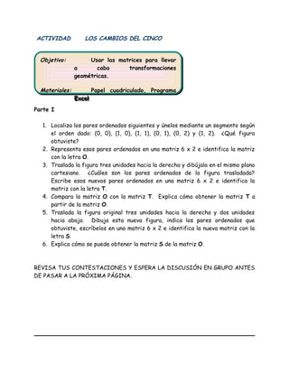 ACTIVIDAD LOS CAMBIOS DEL CINCO
Parte I
1. Localiza los pares ordenados siguientes y únelos mediante un segmento según
el orden dado: (0, 0), (1, 0), (1, 1), (0, 1), (0, 2) y (1, 2). ¿Qué figura
obtuviste?
2. Representa esos pares ordenados en una matriz 6 x 2 e identifica la matriz
con la letra O.
3. Traslada la figura tres unidades hacia la derecha y dibújala en el mismo plano
cartesiano. ¿Cuáles son los pares ordenados de la figura trasladada?
Escribe esos nuevos pares ordenados en una matriz 6 x 2 e identifica la
matriz con la letra T.
4. Compara la matriz O con la matriz T. Explica cómo obtener la matriz T a
partir de la matriz O.
5. Traslada la figura original tres unidades hacia la derecha y dos unidades
hacia abajo. Dibuja esta nueva figura, indica los pares ordenados que
obtuviste, escríbelos en una matriz 6 x 2 e identifica la nueva matriz con la
letra S.
6. Explica cómo se puede obtener la matriz S de la matriz O.
REVISA TUS CONTESTACIONES Y ESPERA LA DISCUSIÓN EN GRUPO ANTES
DE PASAR A LA PRÓXIMA PÁGINA.
Objetivo: Usar las matrices para llevar
a cabo transformaciones
geométricas.
Materiales: Papel cuadriculado, Programa
Excel
Objetivo: Usar las matrices para llevar
a cabo transformaciones
geométricas.
Materiales: Papel cuadriculado, Programa
Excel
 